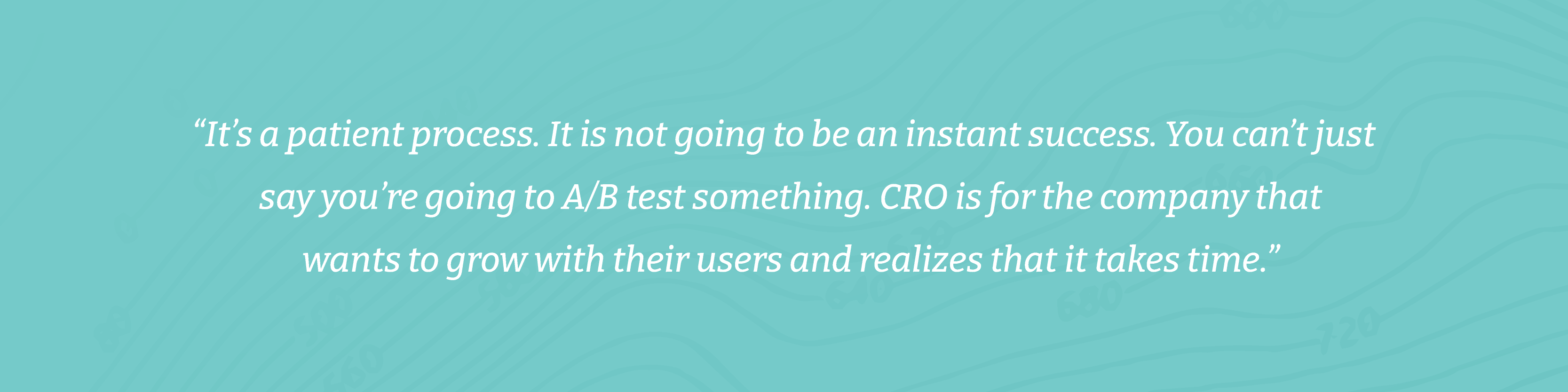 “It’s a patient process. It is not going to be an instant success. You can’t just say you’re going to A/B test something. CRO is for the company that wants to grow with their users and realizes that it takes time.”